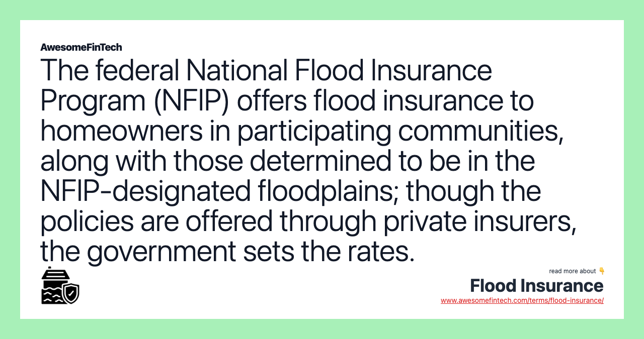 The federal National Flood Insurance Program (NFIP) offers flood insurance to homeowners in participating communities, along with those determined to be in the NFIP-designated floodplains; though the policies are offered through private insurers, the government sets the rates.