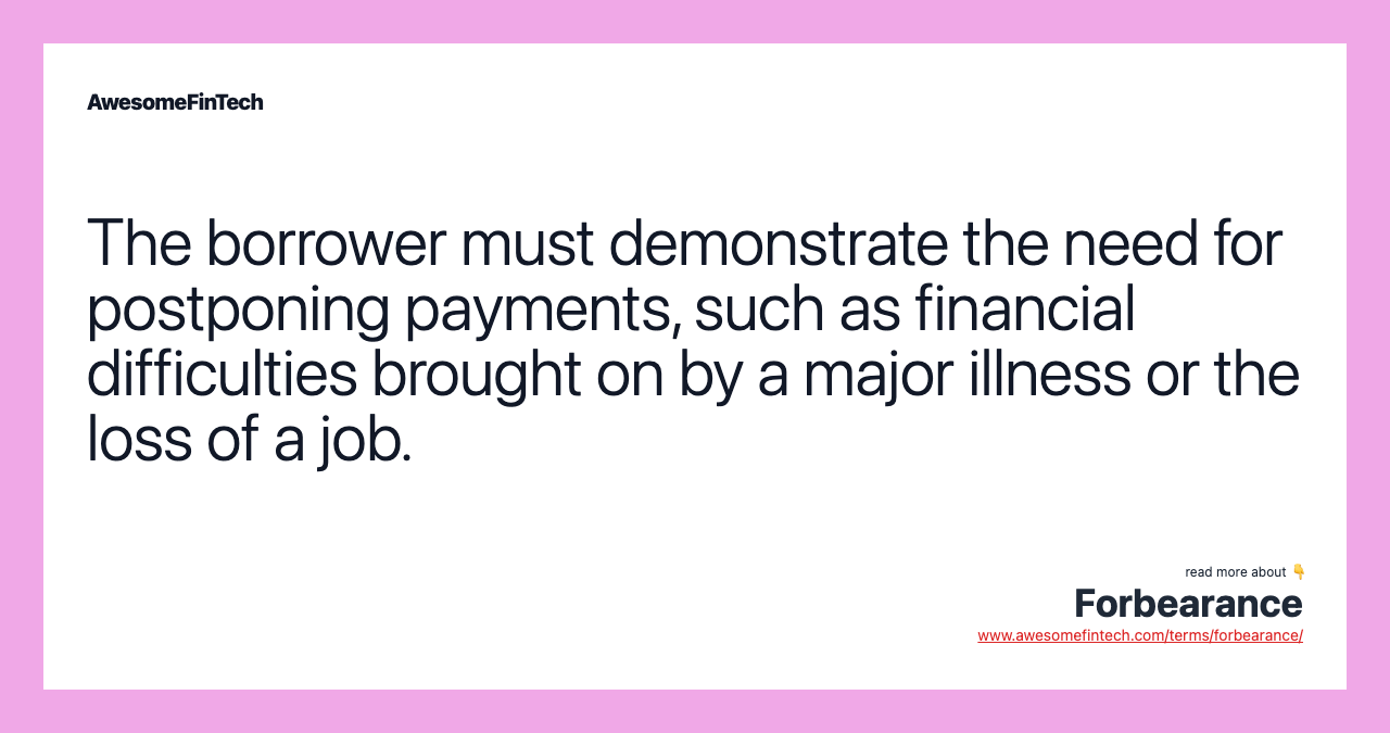 The borrower must demonstrate the need for postponing payments, such as financial difficulties brought on by a major illness or the loss of a job.