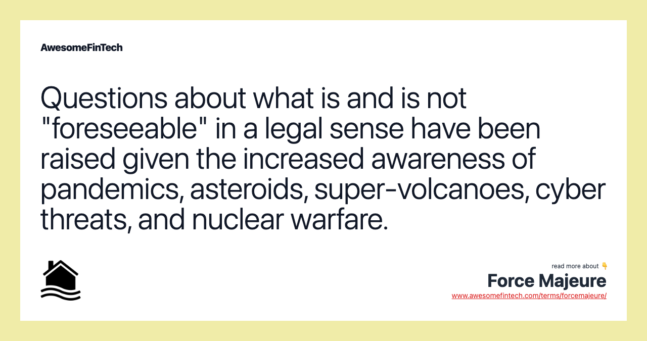 Questions about what is and is not "foreseeable" in a legal sense have been raised given the increased awareness of pandemics, asteroids, super-volcanoes, cyber threats, and nuclear warfare.