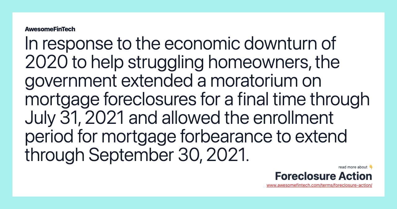 In response to the economic downturn of 2020 to help struggling homeowners, the government extended a moratorium on mortgage foreclosures for a final time through July 31, 2021 and allowed the enrollment period for mortgage forbearance to extend through September 30, 2021.