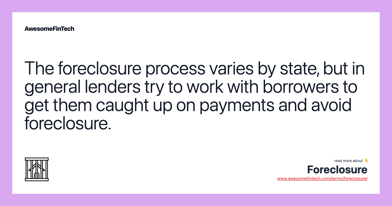 The foreclosure process varies by state, but in general lenders try to work with borrowers to get them caught up on payments and avoid foreclosure.