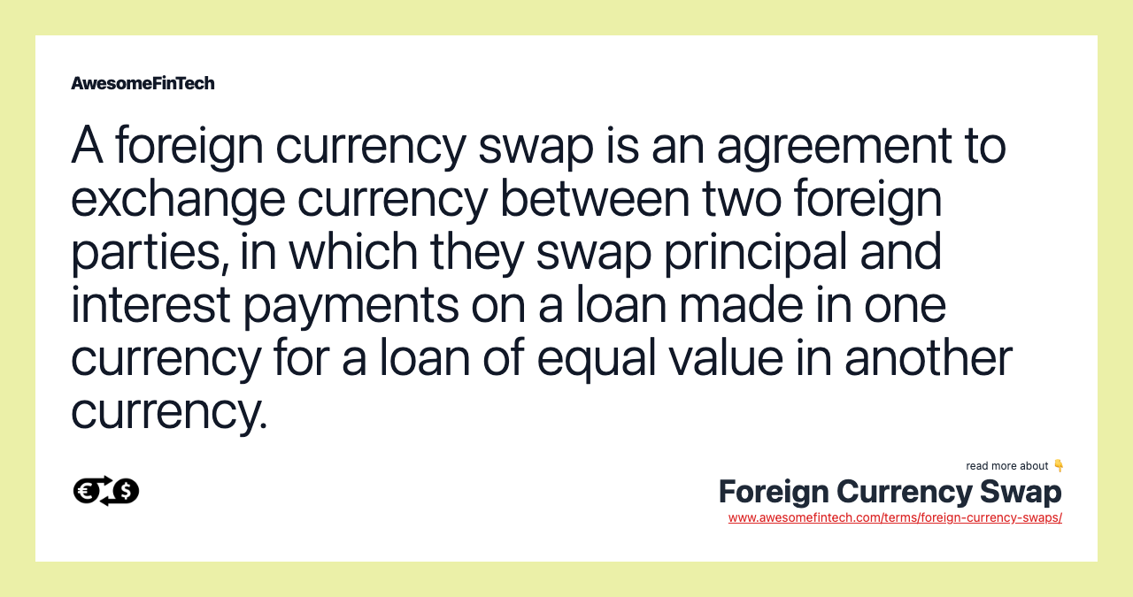 A foreign currency swap is an agreement to exchange currency between two foreign parties, in which they swap principal and interest payments on a loan made in one currency for a loan of equal value in another currency.