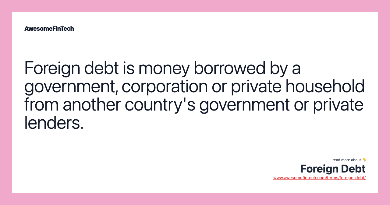 Foreign debt is money borrowed by a government, corporation or private household from another country's government or private lenders.