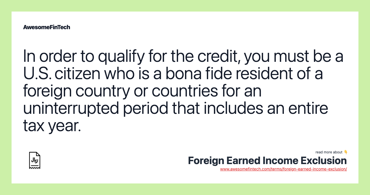 In order to qualify for the credit, you must be a U.S. citizen who is a bona fide resident of a foreign country or countries for an uninterrupted period that includes an entire tax year.