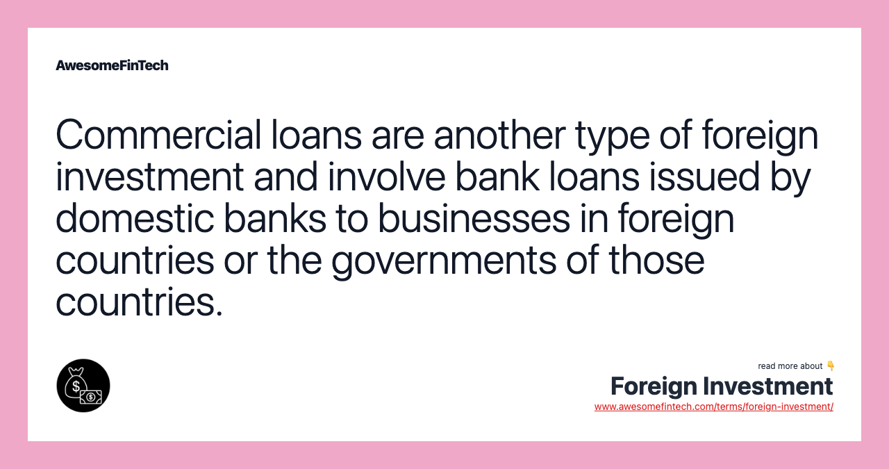 Commercial loans are another type of foreign investment and involve bank loans issued by domestic banks to businesses in foreign countries or the governments of those countries.