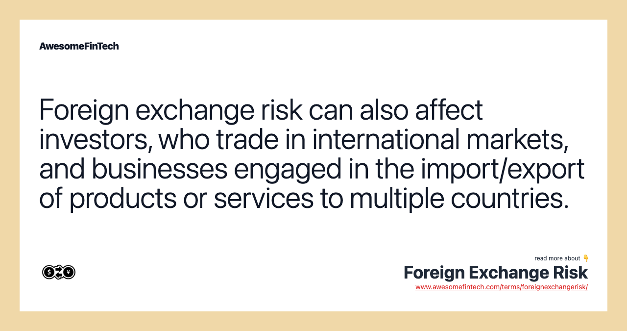 Foreign exchange risk can also affect investors, who trade in international markets, and businesses engaged in the import/export of products or services to multiple countries.