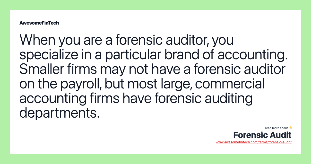 When you are a forensic auditor, you specialize in a particular brand of accounting. Smaller firms may not have a forensic auditor on the payroll, but most large, commercial accounting firms have forensic auditing departments.