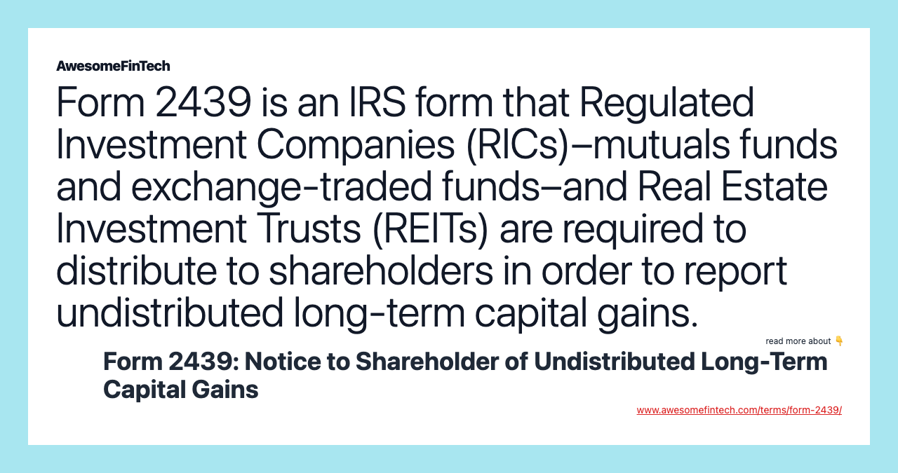Form 2439 is an IRS form that Regulated Investment Companies (RICs)–mutuals funds and exchange-traded funds–and Real Estate Investment Trusts (REITs) are required to distribute to shareholders in order to report undistributed long-term capital gains.