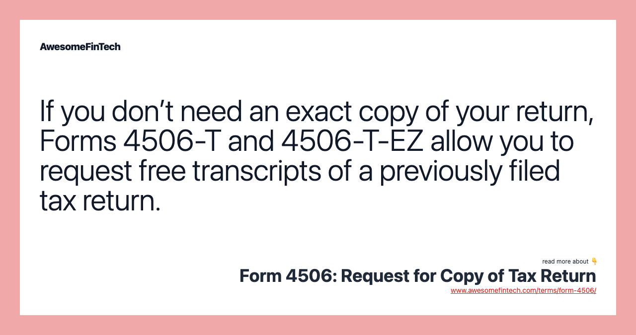 If you don’t need an exact copy of your return, Forms 4506-T and 4506-T-EZ allow you to request free transcripts of a previously filed tax return.