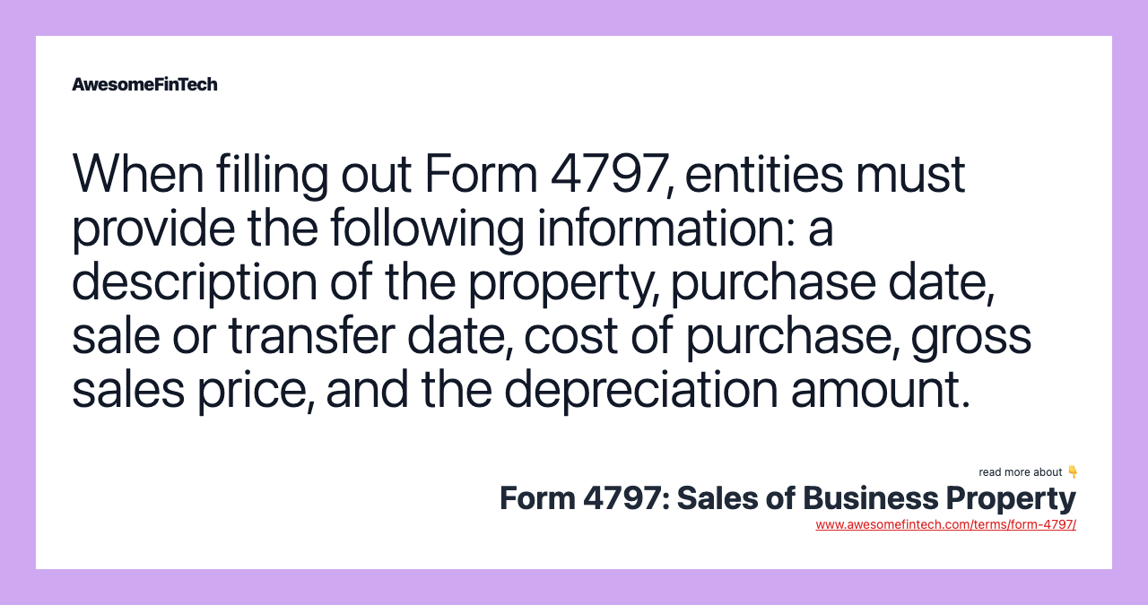 When filling out Form 4797, entities must provide the following information: a description of the property, purchase date, sale or transfer date, cost of purchase, gross sales price, and the depreciation amount.