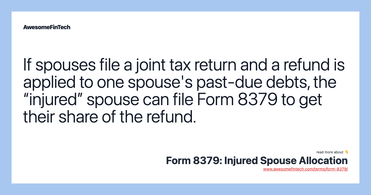 If spouses file a joint tax return and a refund is applied to one spouse's past-due debts, the “injured” spouse can file Form 8379 to get their share of the refund.