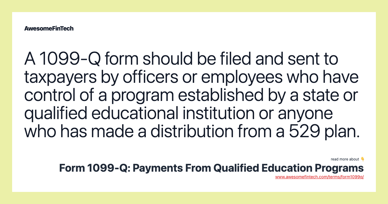 A 1099-Q form should be filed and sent to taxpayers by officers or employees who have control of a program established by a state or qualified educational institution or anyone who has made a distribution from a 529 plan.