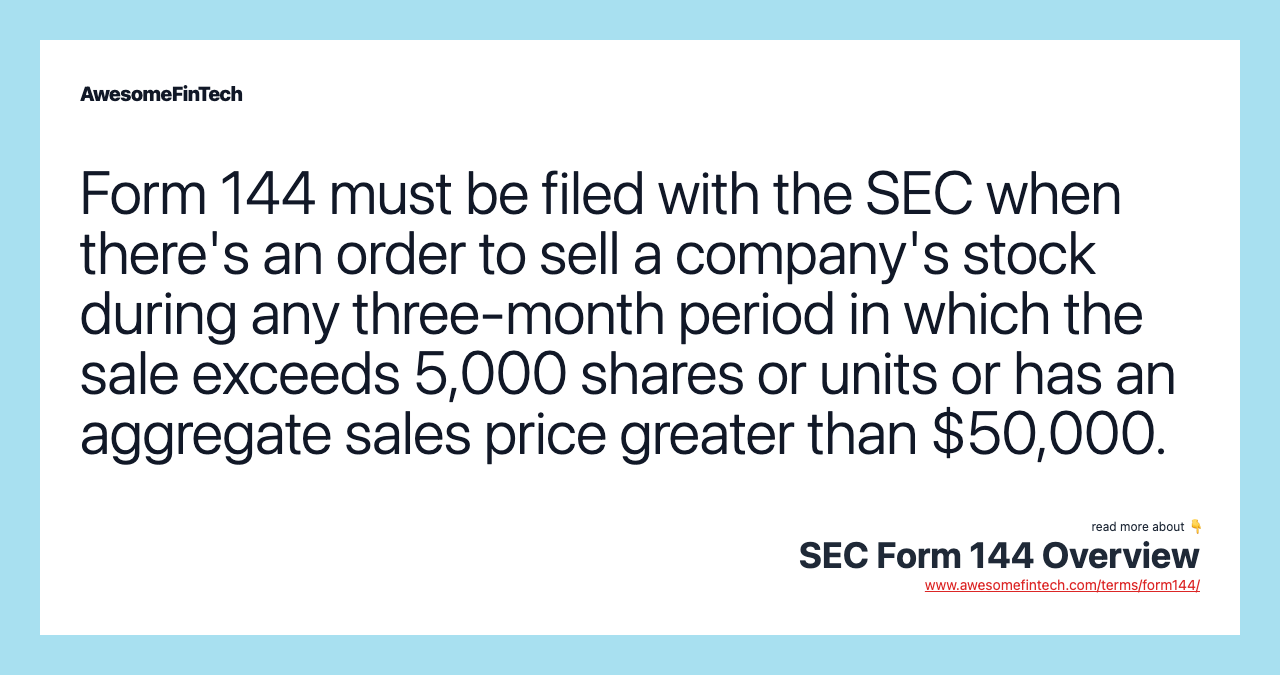 Form 144 must be filed with the SEC when there's an order to sell a company's stock during any three-month period in which the sale exceeds 5,000 shares or units or has an aggregate sales price greater than $50,000.