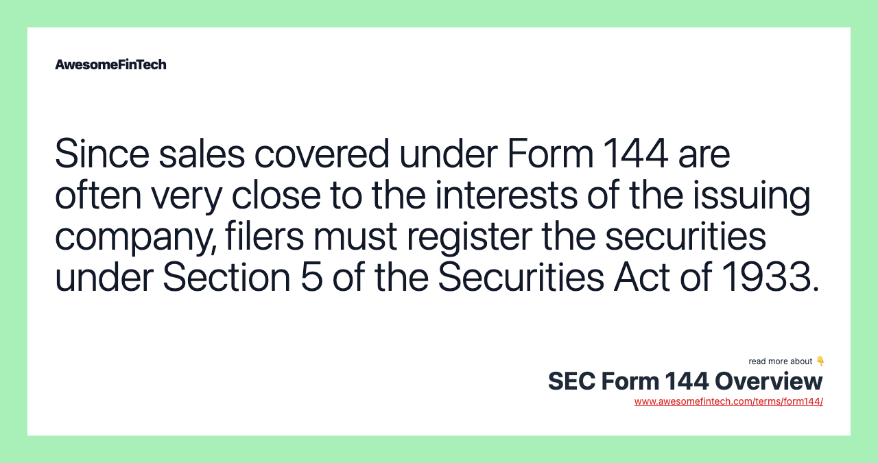 Since sales covered under Form 144 are often very close to the interests of the issuing company, filers must register the securities under Section 5 of the Securities Act of 1933.