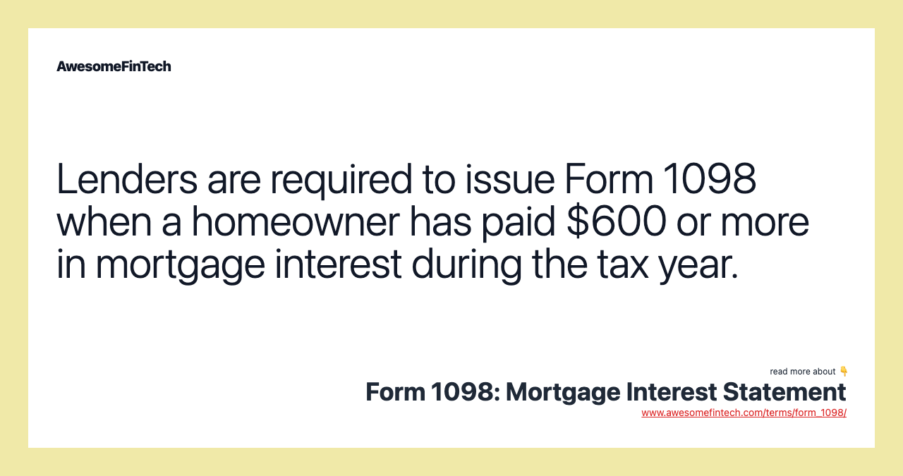 Lenders are required to issue Form 1098 when a homeowner has paid $600 or more in mortgage interest during the tax year.