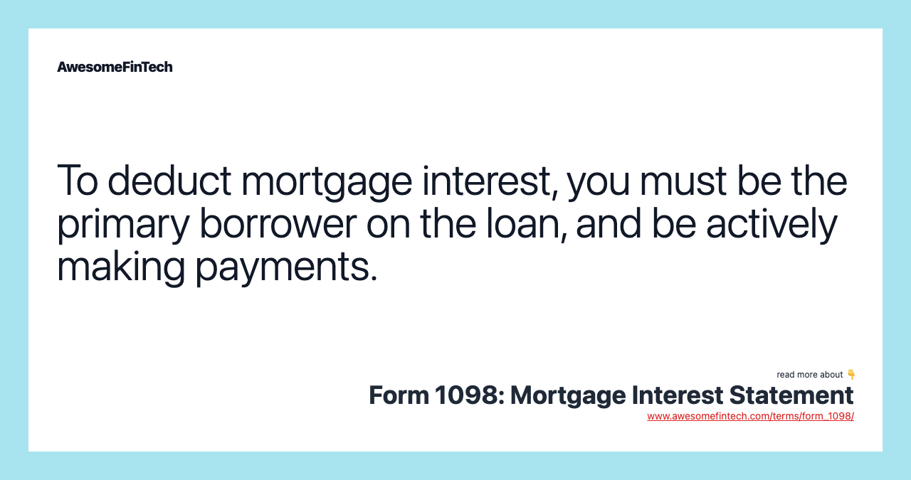 To deduct mortgage interest, you must be the primary borrower on the loan, and be actively making payments.