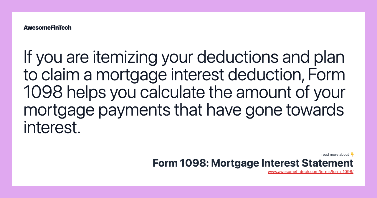 If you are itemizing your deductions and plan to claim a mortgage interest deduction, Form 1098 helps you calculate the amount of your mortgage payments that have gone towards interest.