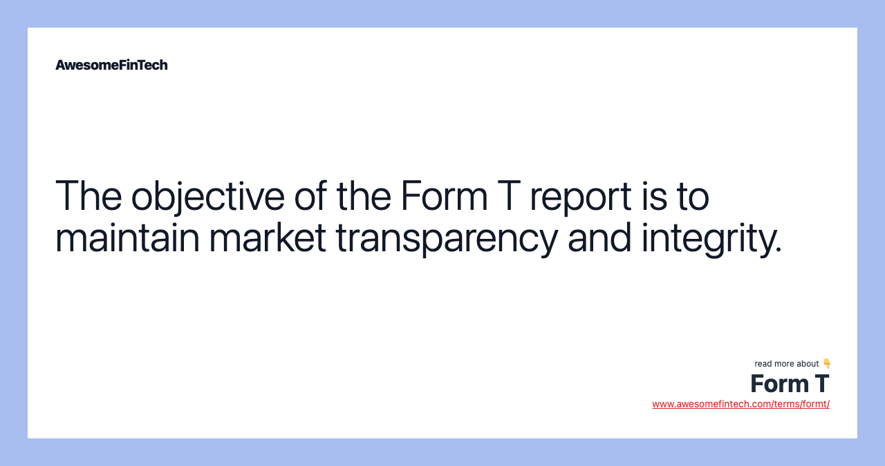 The objective of the Form T report is to maintain market transparency and integrity.
