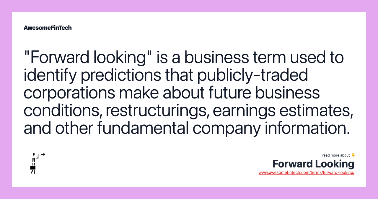 "Forward looking" is a business term used to identify predictions that publicly-traded corporations make about future business conditions, restructurings, earnings estimates, and other fundamental company information.