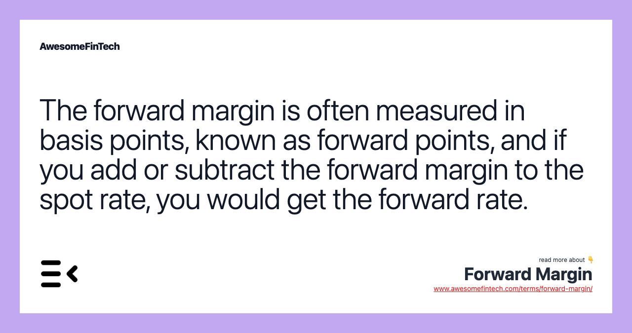The forward margin is often measured in basis points, known as forward points, and if you add or subtract the forward margin to the spot rate, you would get the forward rate.