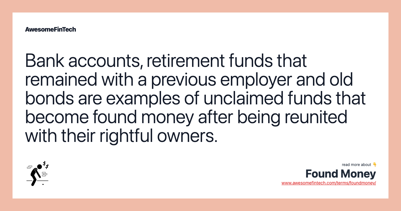 Bank accounts, retirement funds that remained with a previous employer and old bonds are examples of unclaimed funds that become found money after being reunited with their rightful owners.