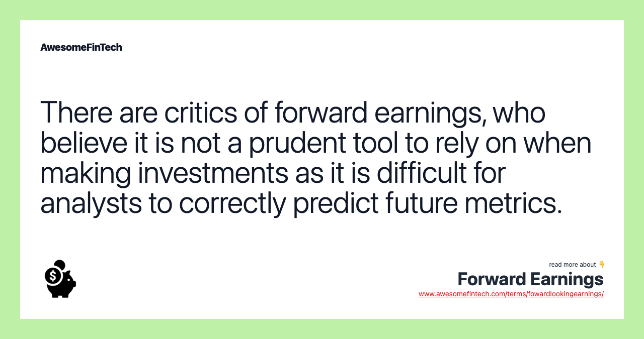 There are critics of forward earnings, who believe it is not a prudent tool to rely on when making investments as it is difficult for analysts to correctly predict future metrics.