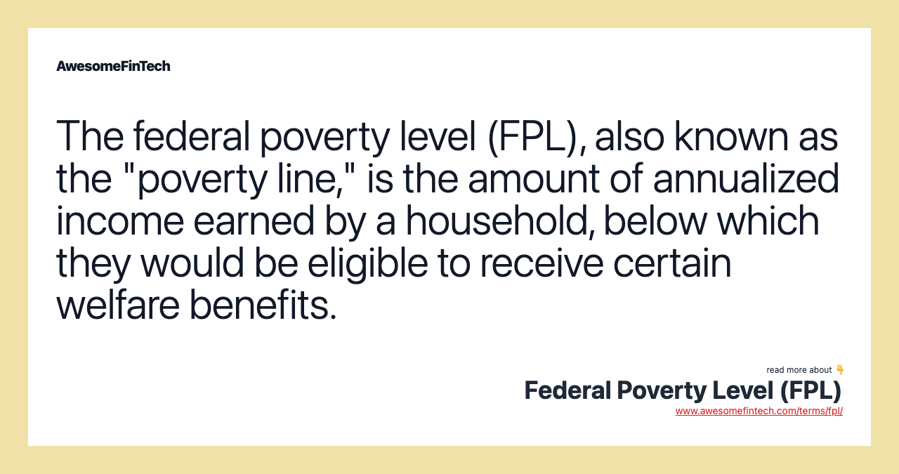 The federal poverty level (FPL), also known as the "poverty line," is the amount of annualized income earned by a household, below which they would be eligible to receive certain welfare benefits.