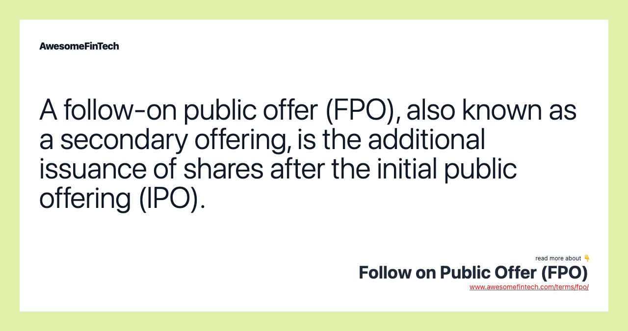 A follow-on public offer (FPO), also known as a secondary offering, is the additional issuance of shares after the initial public offering (IPO).