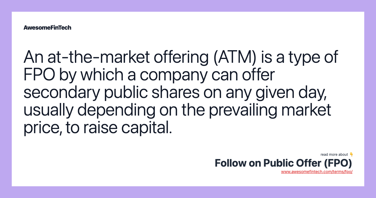 An at-the-market offering (ATM) is a type of FPO by which a company can offer secondary public shares on any given day, usually depending on the prevailing market price, to raise capital.