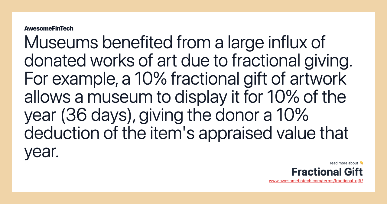 Museums benefited from a large influx of donated works of art due to fractional giving. For example, a 10% fractional gift of artwork allows a museum to display it for 10% of the year (36 days), giving the donor a 10% deduction of the item's appraised value that year.