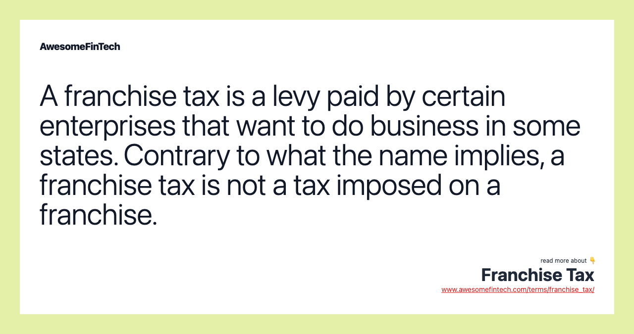 A franchise tax is a levy paid by certain enterprises that want to do business in some states. Contrary to what the name implies, a franchise tax is not a tax imposed on a franchise.
