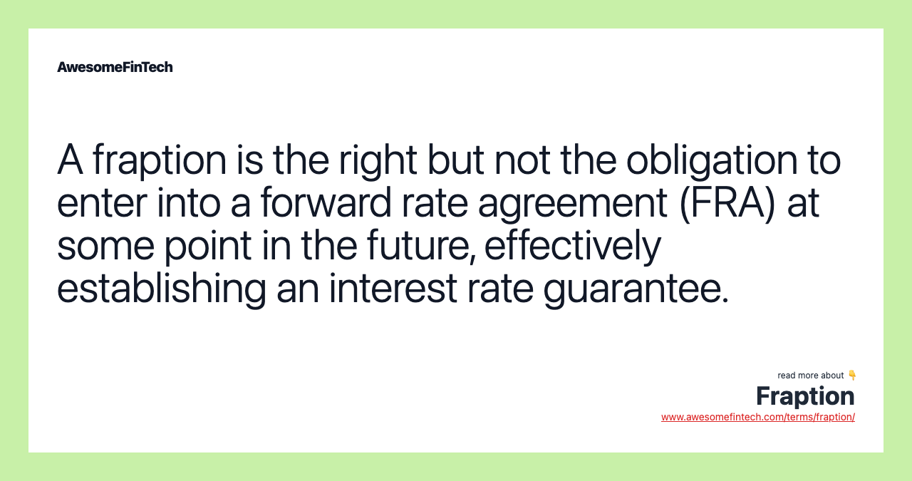 A fraption is the right but not the obligation to enter into a forward rate agreement (FRA) at some point in the future, effectively establishing an interest rate guarantee.
