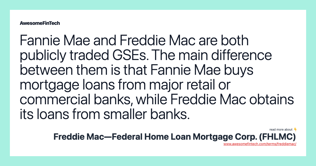 Fannie Mae and Freddie Mac are both publicly traded GSEs. The main difference between them is that Fannie Mae buys mortgage loans from major retail or commercial banks, while Freddie Mac obtains its loans from smaller banks.