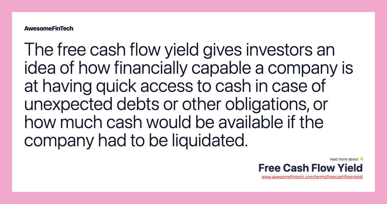The free cash flow yield gives investors an idea of how financially capable a company is at having quick access to cash in case of unexpected debts or other obligations, or how much cash would be available if the company had to be liquidated.