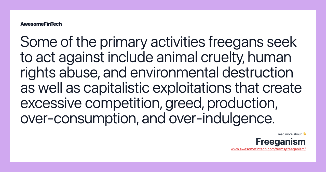 Some of the primary activities freegans seek to act against include animal cruelty, human rights abuse, and environmental destruction as well as capitalistic exploitations that create excessive competition, greed, production, over-consumption, and over-indulgence.
