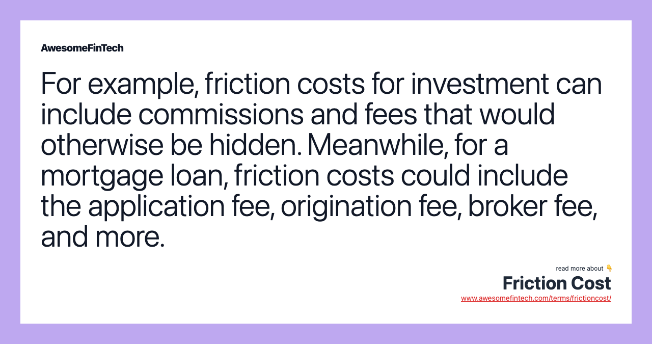 For example, friction costs for investment can include commissions and fees that would otherwise be hidden. Meanwhile, for a mortgage loan, friction costs could include the application fee, origination fee, broker fee, and more.