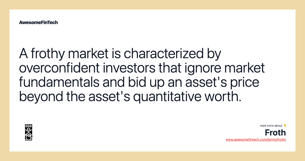 A frothy market is characterized by overconfident investors that ignore market fundamentals and bid up an asset's price beyond the asset's quantitative worth.