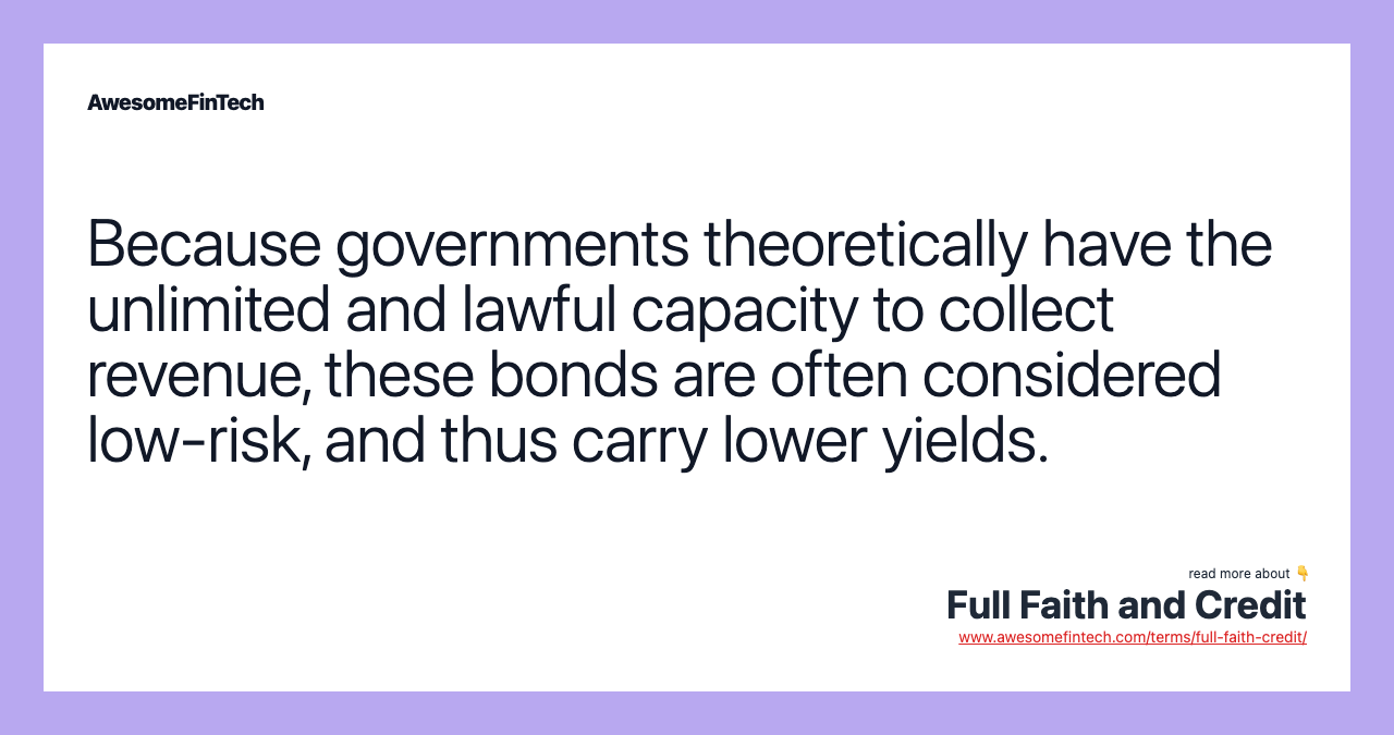 Because governments theoretically have the unlimited and lawful capacity to collect revenue, these bonds are often considered low-risk, and thus carry lower yields.
