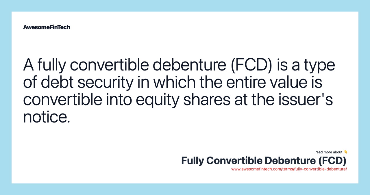 A fully convertible debenture (FCD) is a type of debt security in which the entire value is convertible into equity shares at the issuer's notice.