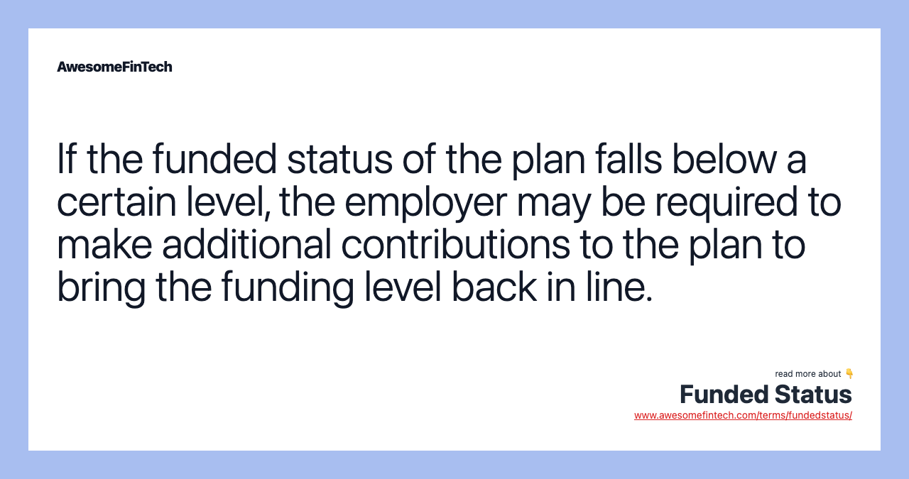 If the funded status of the plan falls below a certain level, the employer may be required to make additional contributions to the plan to bring the funding level back in line.