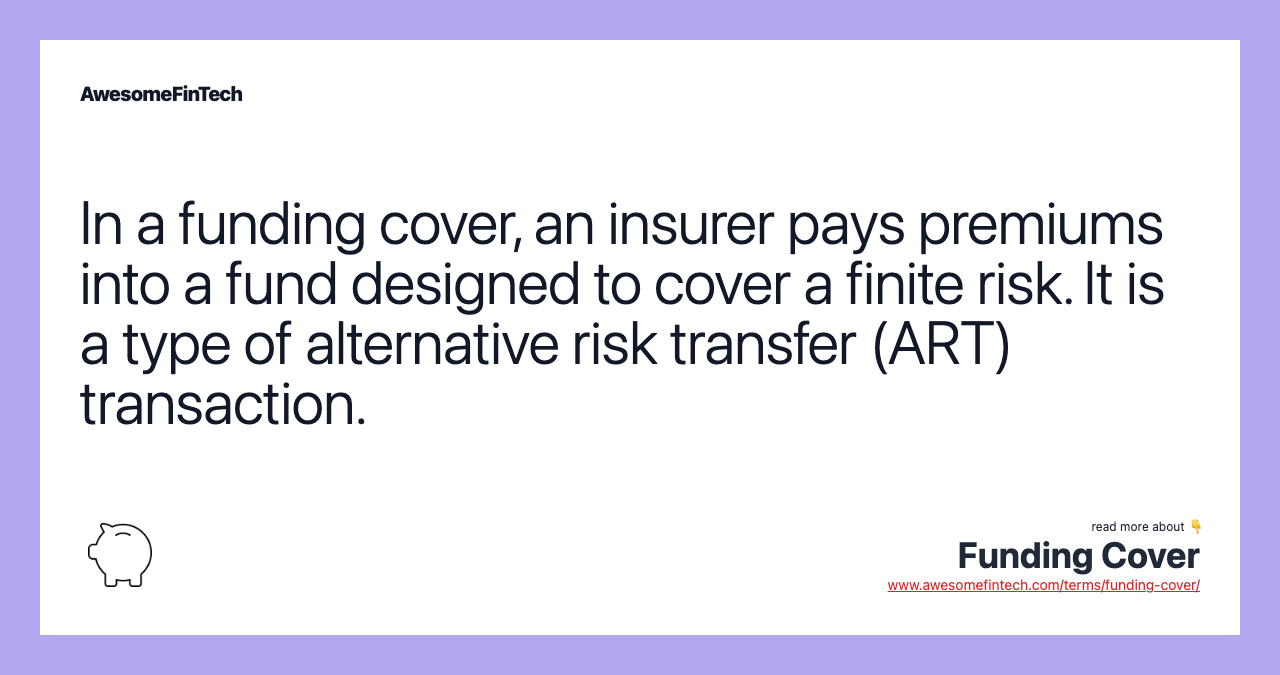 In a funding cover, an insurer pays premiums into a fund designed to cover a finite risk. It is a type of alternative risk transfer (ART) transaction.