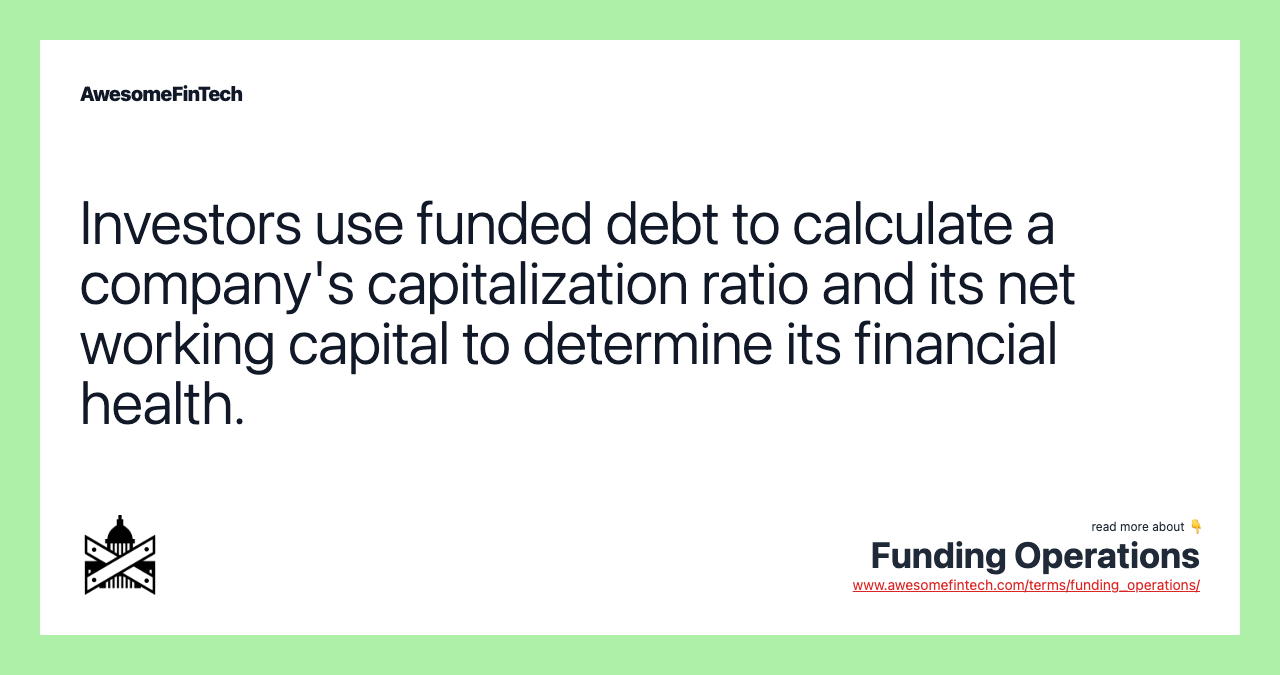 Investors use funded debt to calculate a company's capitalization ratio and its net working capital to determine its financial health.