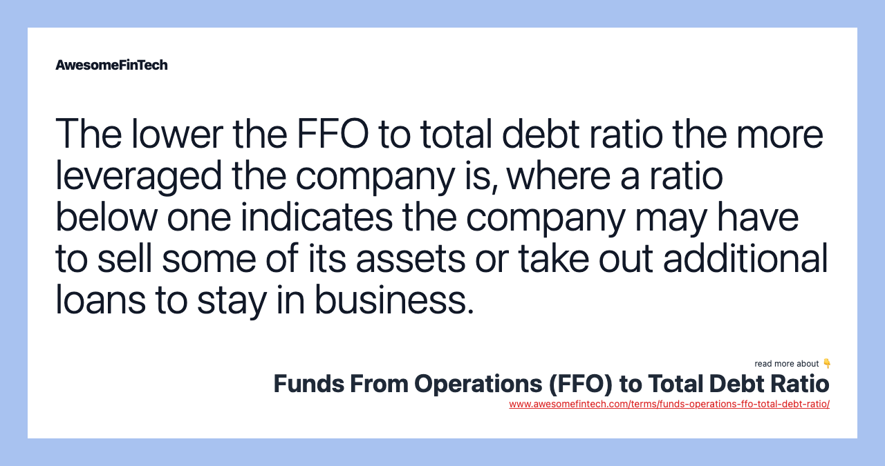 The lower the FFO to total debt ratio the more leveraged the company is, where a ratio below one indicates the company may have to sell some of its assets or take out additional loans to stay in business.