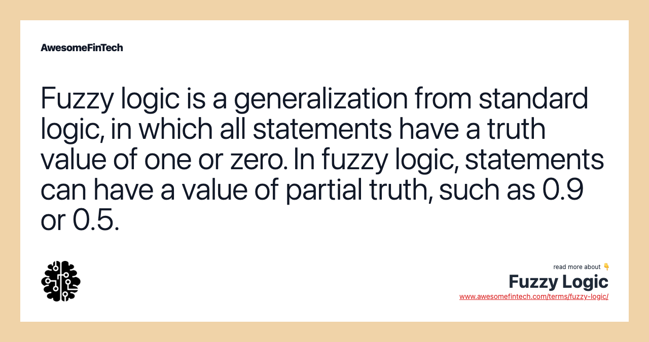 Fuzzy logic is a generalization from standard logic, in which all statements have a truth value of one or zero. In fuzzy logic, statements can have a value of partial truth, such as 0.9 or 0.5.