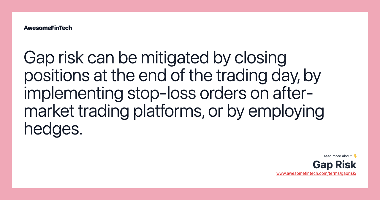 Gap risk can be mitigated by closing positions at the end of the trading day, by implementing stop-loss orders on after-market trading platforms, or by employing hedges.
