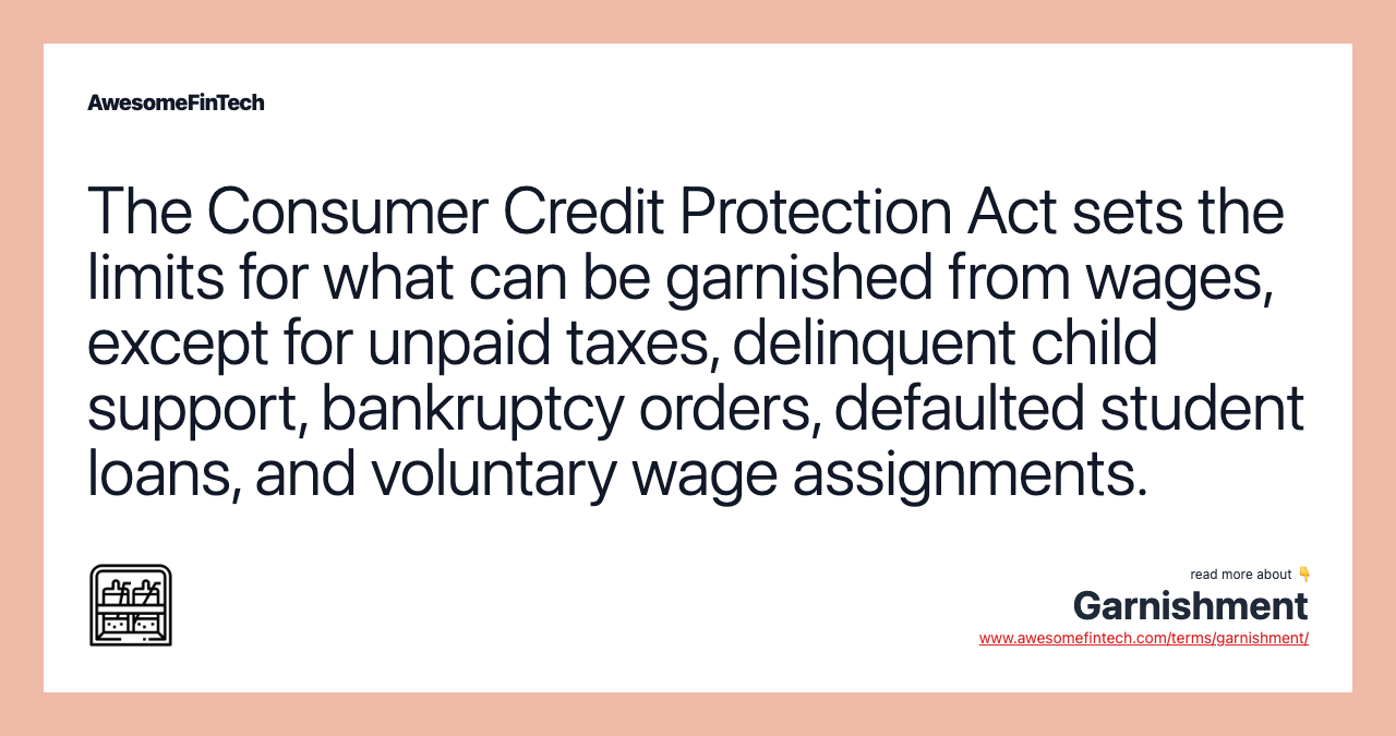The Consumer Credit Protection Act sets the limits for what can be garnished from wages, except for unpaid taxes, delinquent child support, bankruptcy orders, defaulted student loans, and voluntary wage assignments.