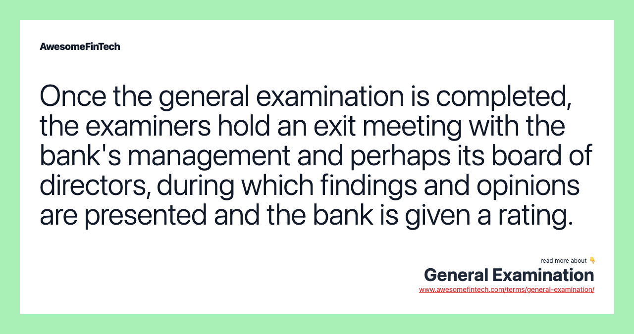 Once the general examination is completed, the examiners hold an exit meeting with the bank's management and perhaps its board of directors, during which findings and opinions are presented and the bank is given a rating.