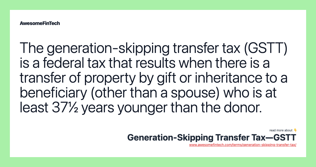 The generation-skipping transfer tax (GSTT) is a federal tax that results when there is a transfer of property by gift or inheritance to a beneficiary (other than a spouse) who is at least 37½ years younger than the donor.