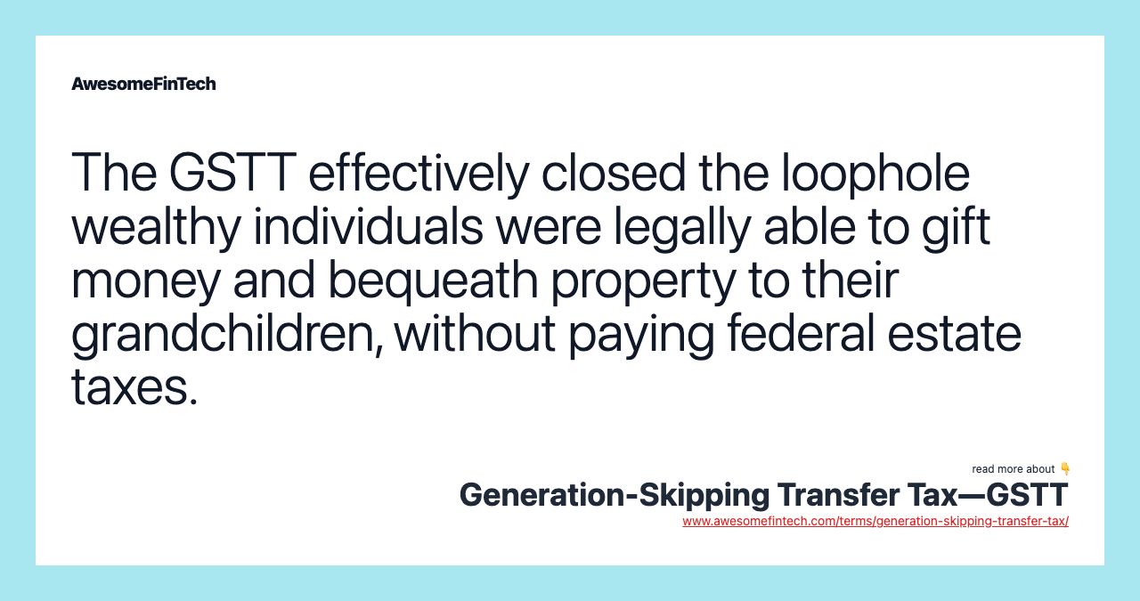 The GSTT effectively closed the loophole wealthy individuals were legally able to gift money and bequeath property to their grandchildren, without paying federal estate taxes.