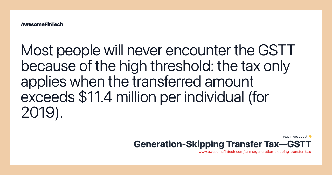 Most people will never encounter the GSTT because of the high threshold: the tax only applies when the transferred amount exceeds $11.4 million per individual (for 2019).